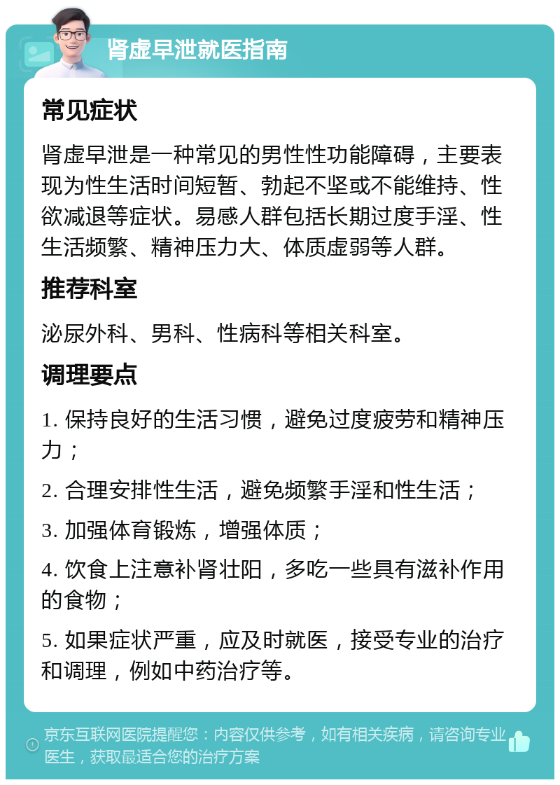 肾虚早泄就医指南 常见症状 肾虚早泄是一种常见的男性性功能障碍，主要表现为性生活时间短暂、勃起不坚或不能维持、性欲减退等症状。易感人群包括长期过度手淫、性生活频繁、精神压力大、体质虚弱等人群。 推荐科室 泌尿外科、男科、性病科等相关科室。 调理要点 1. 保持良好的生活习惯，避免过度疲劳和精神压力； 2. 合理安排性生活，避免频繁手淫和性生活； 3. 加强体育锻炼，增强体质； 4. 饮食上注意补肾壮阳，多吃一些具有滋补作用的食物； 5. 如果症状严重，应及时就医，接受专业的治疗和调理，例如中药治疗等。