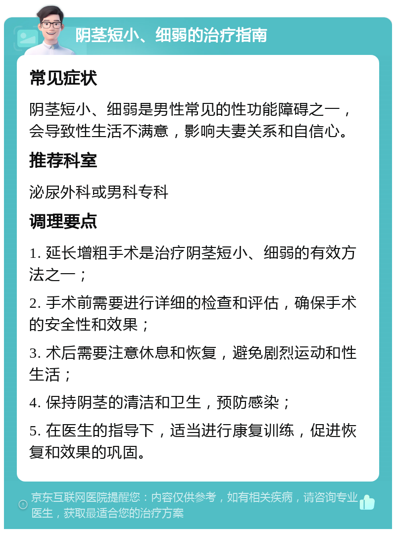 阴茎短小、细弱的治疗指南 常见症状 阴茎短小、细弱是男性常见的性功能障碍之一，会导致性生活不满意，影响夫妻关系和自信心。 推荐科室 泌尿外科或男科专科 调理要点 1. 延长增粗手术是治疗阴茎短小、细弱的有效方法之一； 2. 手术前需要进行详细的检查和评估，确保手术的安全性和效果； 3. 术后需要注意休息和恢复，避免剧烈运动和性生活； 4. 保持阴茎的清洁和卫生，预防感染； 5. 在医生的指导下，适当进行康复训练，促进恢复和效果的巩固。