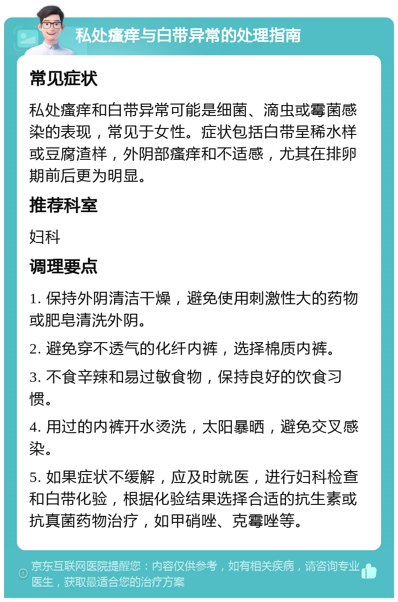 私处瘙痒与白带异常的处理指南 常见症状 私处瘙痒和白带异常可能是细菌、滴虫或霉菌感染的表现，常见于女性。症状包括白带呈稀水样或豆腐渣样，外阴部瘙痒和不适感，尤其在排卵期前后更为明显。 推荐科室 妇科 调理要点 1. 保持外阴清洁干燥，避免使用刺激性大的药物或肥皂清洗外阴。 2. 避免穿不透气的化纤内裤，选择棉质内裤。 3. 不食辛辣和易过敏食物，保持良好的饮食习惯。 4. 用过的内裤开水烫洗，太阳暴晒，避免交叉感染。 5. 如果症状不缓解，应及时就医，进行妇科检查和白带化验，根据化验结果选择合适的抗生素或抗真菌药物治疗，如甲硝唑、克霉唑等。