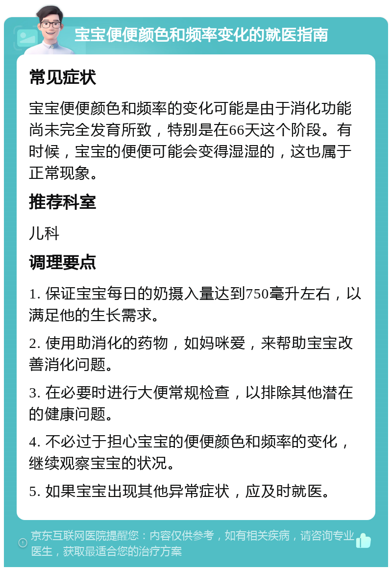 宝宝便便颜色和频率变化的就医指南 常见症状 宝宝便便颜色和频率的变化可能是由于消化功能尚未完全发育所致，特别是在66天这个阶段。有时候，宝宝的便便可能会变得湿湿的，这也属于正常现象。 推荐科室 儿科 调理要点 1. 保证宝宝每日的奶摄入量达到750毫升左右，以满足他的生长需求。 2. 使用助消化的药物，如妈咪爱，来帮助宝宝改善消化问题。 3. 在必要时进行大便常规检查，以排除其他潜在的健康问题。 4. 不必过于担心宝宝的便便颜色和频率的变化，继续观察宝宝的状况。 5. 如果宝宝出现其他异常症状，应及时就医。