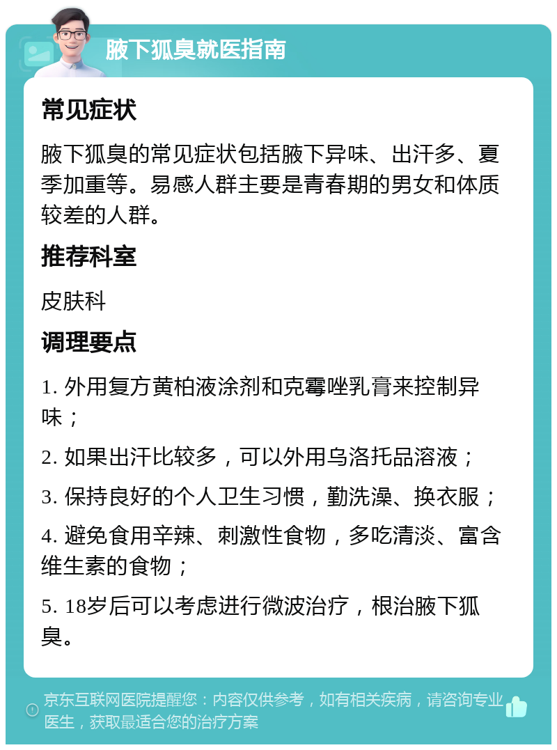 腋下狐臭就医指南 常见症状 腋下狐臭的常见症状包括腋下异味、出汗多、夏季加重等。易感人群主要是青春期的男女和体质较差的人群。 推荐科室 皮肤科 调理要点 1. 外用复方黄柏液涂剂和克霉唑乳膏来控制异味； 2. 如果出汗比较多，可以外用乌洛托品溶液； 3. 保持良好的个人卫生习惯，勤洗澡、换衣服； 4. 避免食用辛辣、刺激性食物，多吃清淡、富含维生素的食物； 5. 18岁后可以考虑进行微波治疗，根治腋下狐臭。