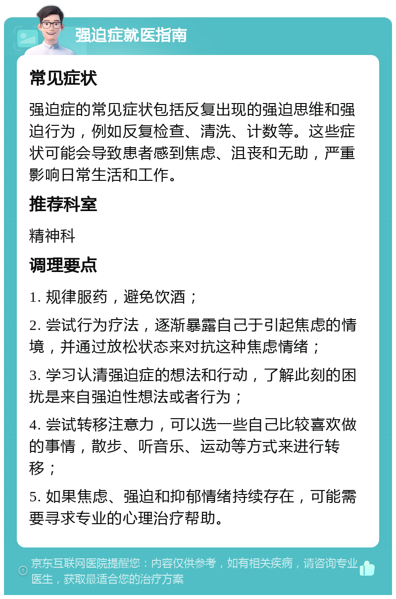 强迫症就医指南 常见症状 强迫症的常见症状包括反复出现的强迫思维和强迫行为，例如反复检查、清洗、计数等。这些症状可能会导致患者感到焦虑、沮丧和无助，严重影响日常生活和工作。 推荐科室 精神科 调理要点 1. 规律服药，避免饮酒； 2. 尝试行为疗法，逐渐暴露自己于引起焦虑的情境，并通过放松状态来对抗这种焦虑情绪； 3. 学习认清强迫症的想法和行动，了解此刻的困扰是来自强迫性想法或者行为； 4. 尝试转移注意力，可以选一些自己比较喜欢做的事情，散步、听音乐、运动等方式来进行转移； 5. 如果焦虑、强迫和抑郁情绪持续存在，可能需要寻求专业的心理治疗帮助。