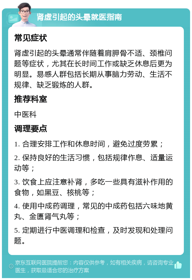 肾虚引起的头晕就医指南 常见症状 肾虚引起的头晕通常伴随着肩胛骨不适、颈椎问题等症状，尤其在长时间工作或缺乏休息后更为明显。易感人群包括长期从事脑力劳动、生活不规律、缺乏锻炼的人群。 推荐科室 中医科 调理要点 1. 合理安排工作和休息时间，避免过度劳累； 2. 保持良好的生活习惯，包括规律作息、适量运动等； 3. 饮食上应注意补肾，多吃一些具有滋补作用的食物，如黑豆、核桃等； 4. 使用中成药调理，常见的中成药包括六味地黄丸、金匮肾气丸等； 5. 定期进行中医调理和检查，及时发现和处理问题。