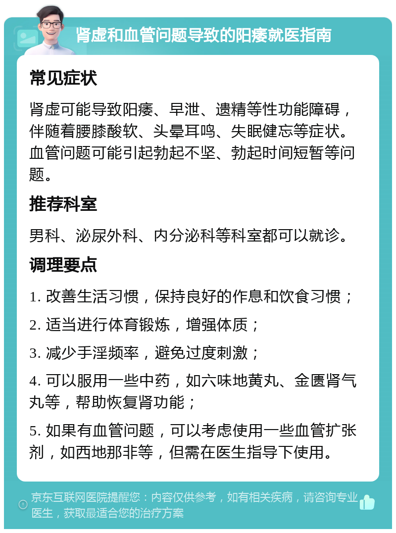 肾虚和血管问题导致的阳痿就医指南 常见症状 肾虚可能导致阳痿、早泄、遗精等性功能障碍，伴随着腰膝酸软、头晕耳鸣、失眠健忘等症状。血管问题可能引起勃起不坚、勃起时间短暂等问题。 推荐科室 男科、泌尿外科、内分泌科等科室都可以就诊。 调理要点 1. 改善生活习惯，保持良好的作息和饮食习惯； 2. 适当进行体育锻炼，增强体质； 3. 减少手淫频率，避免过度刺激； 4. 可以服用一些中药，如六味地黄丸、金匮肾气丸等，帮助恢复肾功能； 5. 如果有血管问题，可以考虑使用一些血管扩张剂，如西地那非等，但需在医生指导下使用。