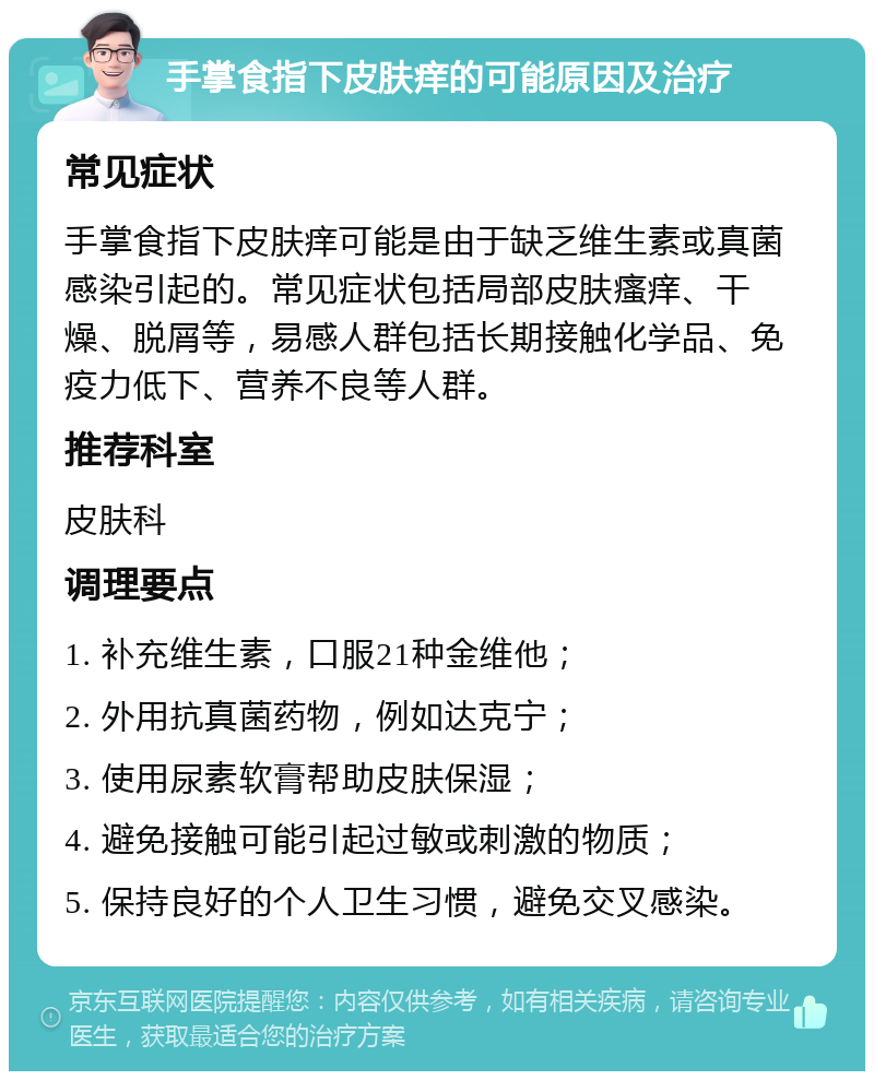 手掌食指下皮肤痒的可能原因及治疗 常见症状 手掌食指下皮肤痒可能是由于缺乏维生素或真菌感染引起的。常见症状包括局部皮肤瘙痒、干燥、脱屑等，易感人群包括长期接触化学品、免疫力低下、营养不良等人群。 推荐科室 皮肤科 调理要点 1. 补充维生素，口服21种金维他； 2. 外用抗真菌药物，例如达克宁； 3. 使用尿素软膏帮助皮肤保湿； 4. 避免接触可能引起过敏或刺激的物质； 5. 保持良好的个人卫生习惯，避免交叉感染。