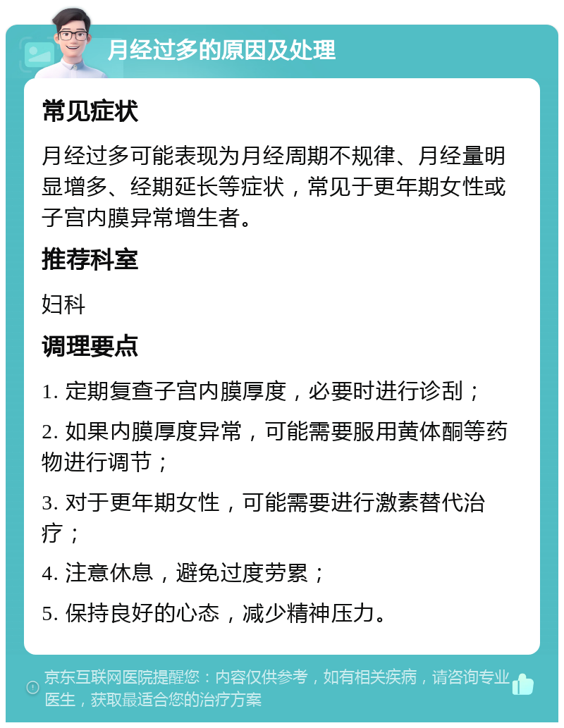 月经过多的原因及处理 常见症状 月经过多可能表现为月经周期不规律、月经量明显增多、经期延长等症状，常见于更年期女性或子宫内膜异常增生者。 推荐科室 妇科 调理要点 1. 定期复查子宫内膜厚度，必要时进行诊刮； 2. 如果内膜厚度异常，可能需要服用黄体酮等药物进行调节； 3. 对于更年期女性，可能需要进行激素替代治疗； 4. 注意休息，避免过度劳累； 5. 保持良好的心态，减少精神压力。