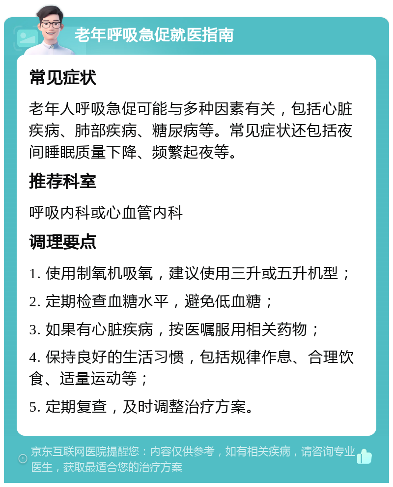 老年呼吸急促就医指南 常见症状 老年人呼吸急促可能与多种因素有关，包括心脏疾病、肺部疾病、糖尿病等。常见症状还包括夜间睡眠质量下降、频繁起夜等。 推荐科室 呼吸内科或心血管内科 调理要点 1. 使用制氧机吸氧，建议使用三升或五升机型； 2. 定期检查血糖水平，避免低血糖； 3. 如果有心脏疾病，按医嘱服用相关药物； 4. 保持良好的生活习惯，包括规律作息、合理饮食、适量运动等； 5. 定期复查，及时调整治疗方案。