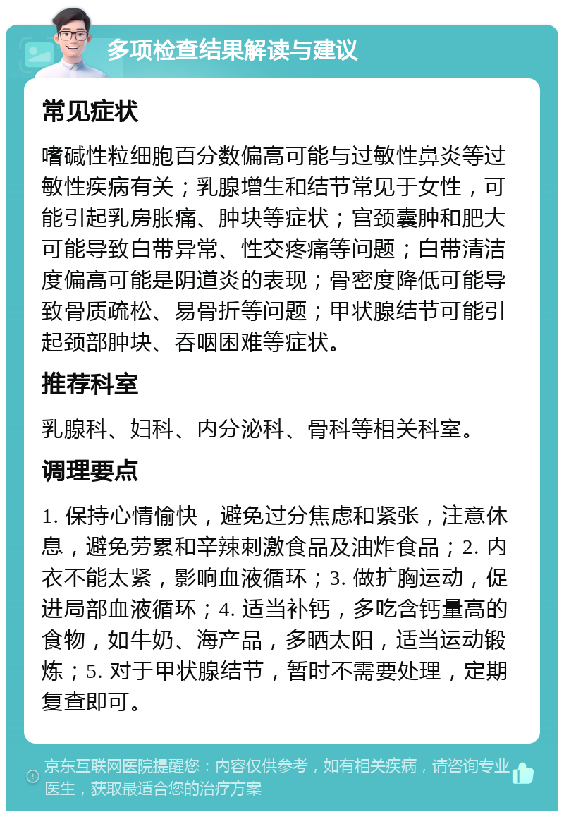 多项检查结果解读与建议 常见症状 嗜碱性粒细胞百分数偏高可能与过敏性鼻炎等过敏性疾病有关；乳腺增生和结节常见于女性，可能引起乳房胀痛、肿块等症状；宫颈囊肿和肥大可能导致白带异常、性交疼痛等问题；白带清洁度偏高可能是阴道炎的表现；骨密度降低可能导致骨质疏松、易骨折等问题；甲状腺结节可能引起颈部肿块、吞咽困难等症状。 推荐科室 乳腺科、妇科、内分泌科、骨科等相关科室。 调理要点 1. 保持心情愉快，避免过分焦虑和紧张，注意休息，避免劳累和辛辣刺激食品及油炸食品；2. 内衣不能太紧，影响血液循环；3. 做扩胸运动，促进局部血液循环；4. 适当补钙，多吃含钙量高的食物，如牛奶、海产品，多晒太阳，适当运动锻炼；5. 对于甲状腺结节，暂时不需要处理，定期复查即可。