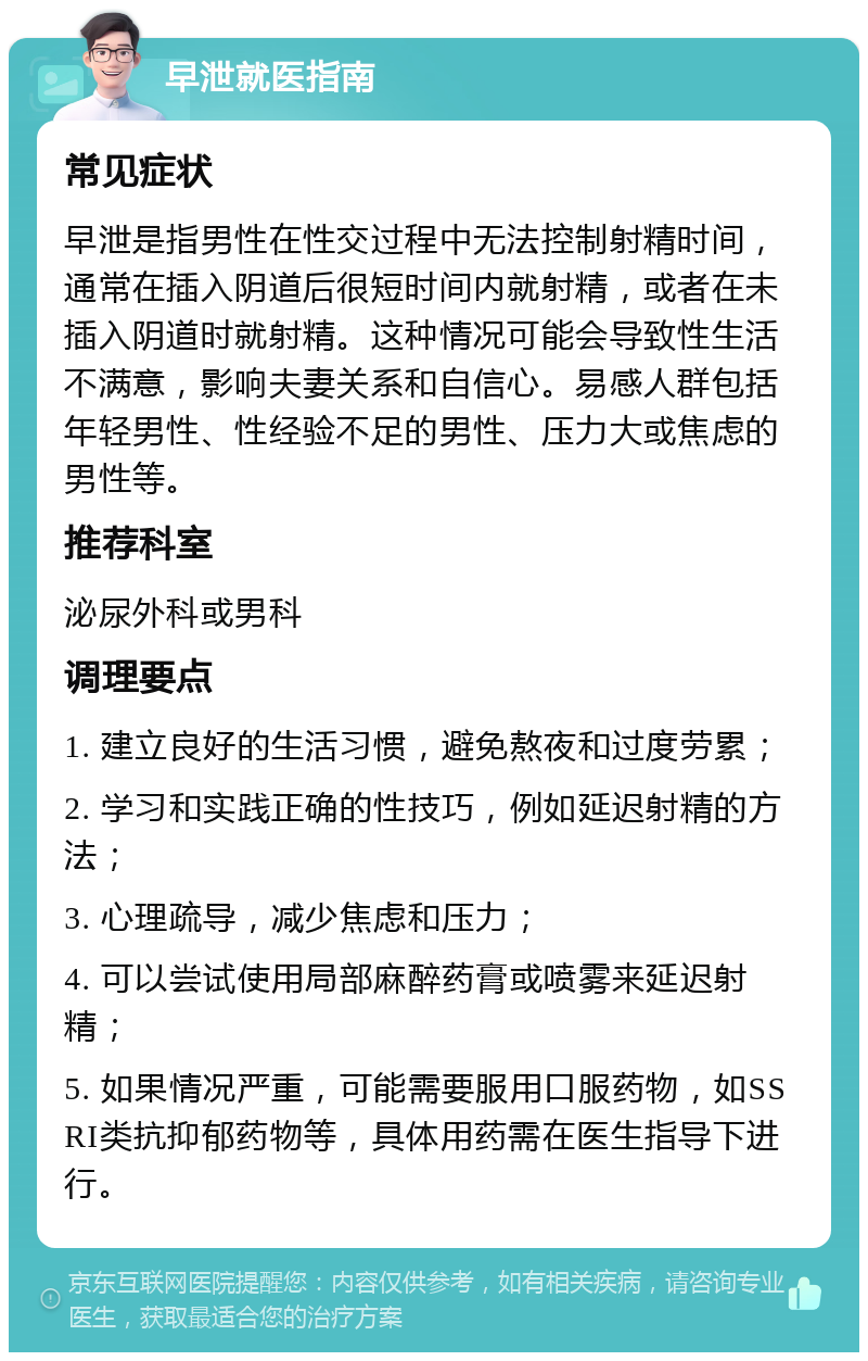 早泄就医指南 常见症状 早泄是指男性在性交过程中无法控制射精时间，通常在插入阴道后很短时间内就射精，或者在未插入阴道时就射精。这种情况可能会导致性生活不满意，影响夫妻关系和自信心。易感人群包括年轻男性、性经验不足的男性、压力大或焦虑的男性等。 推荐科室 泌尿外科或男科 调理要点 1. 建立良好的生活习惯，避免熬夜和过度劳累； 2. 学习和实践正确的性技巧，例如延迟射精的方法； 3. 心理疏导，减少焦虑和压力； 4. 可以尝试使用局部麻醉药膏或喷雾来延迟射精； 5. 如果情况严重，可能需要服用口服药物，如SSRI类抗抑郁药物等，具体用药需在医生指导下进行。