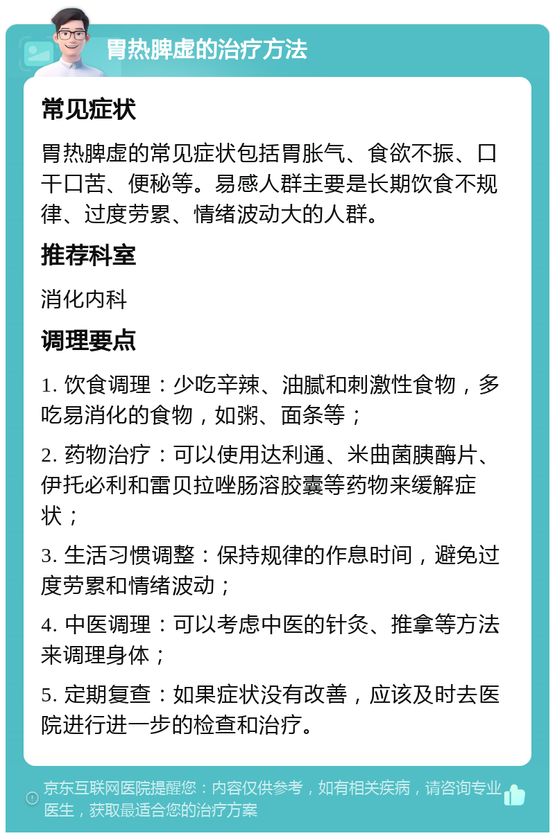 胃热脾虚的治疗方法 常见症状 胃热脾虚的常见症状包括胃胀气、食欲不振、口干口苦、便秘等。易感人群主要是长期饮食不规律、过度劳累、情绪波动大的人群。 推荐科室 消化内科 调理要点 1. 饮食调理：少吃辛辣、油腻和刺激性食物，多吃易消化的食物，如粥、面条等； 2. 药物治疗：可以使用达利通、米曲菌胰酶片、伊托必利和雷贝拉唑肠溶胶囊等药物来缓解症状； 3. 生活习惯调整：保持规律的作息时间，避免过度劳累和情绪波动； 4. 中医调理：可以考虑中医的针灸、推拿等方法来调理身体； 5. 定期复查：如果症状没有改善，应该及时去医院进行进一步的检查和治疗。