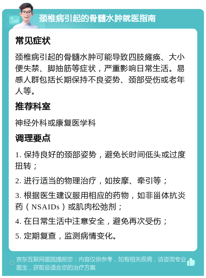 颈椎病引起的骨髓水肿就医指南 常见症状 颈椎病引起的骨髓水肿可能导致四肢瘫痪、大小便失禁、脚抽筋等症状，严重影响日常生活。易感人群包括长期保持不良姿势、颈部受伤或老年人等。 推荐科室 神经外科或康复医学科 调理要点 1. 保持良好的颈部姿势，避免长时间低头或过度扭转； 2. 进行适当的物理治疗，如按摩、牵引等； 3. 根据医生建议服用相应的药物，如非甾体抗炎药（NSAIDs）或肌肉松弛剂； 4. 在日常生活中注意安全，避免再次受伤； 5. 定期复查，监测病情变化。