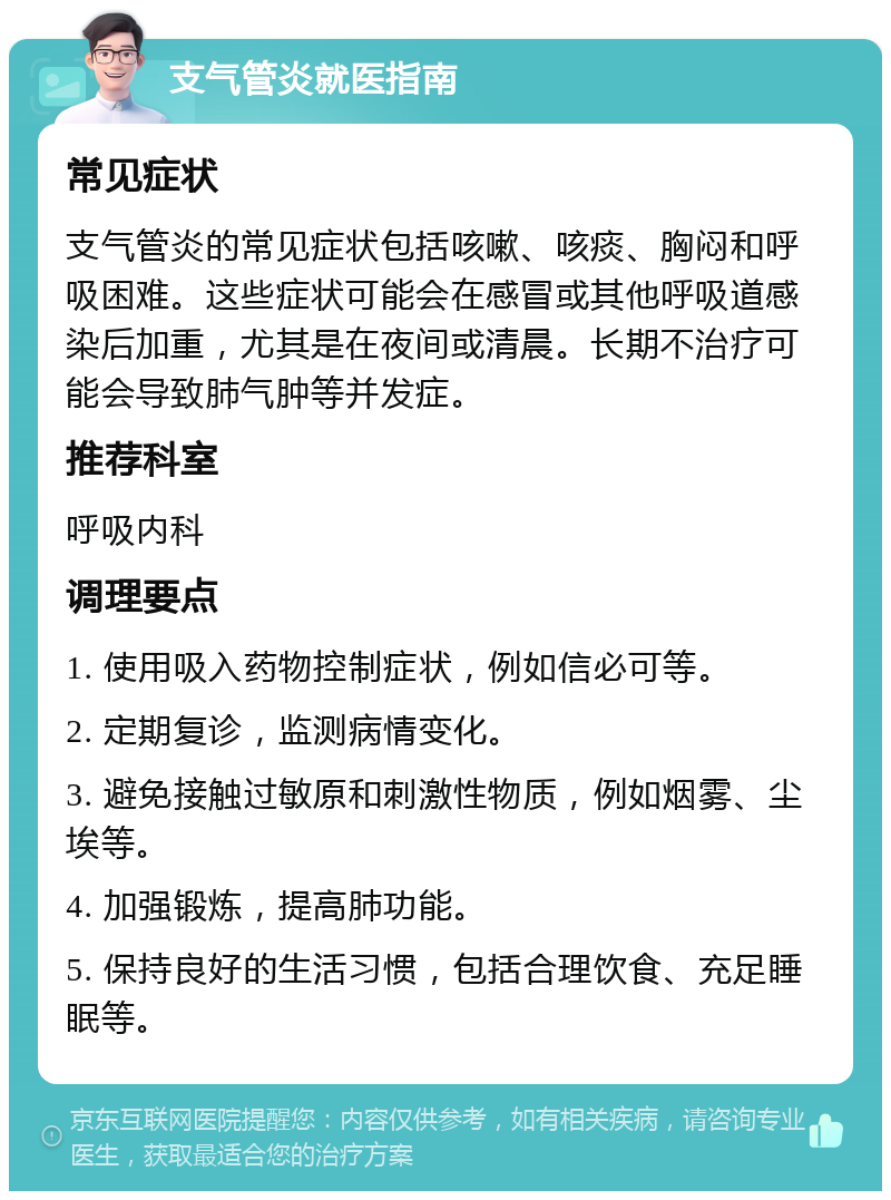 支气管炎就医指南 常见症状 支气管炎的常见症状包括咳嗽、咳痰、胸闷和呼吸困难。这些症状可能会在感冒或其他呼吸道感染后加重，尤其是在夜间或清晨。长期不治疗可能会导致肺气肿等并发症。 推荐科室 呼吸内科 调理要点 1. 使用吸入药物控制症状，例如信必可等。 2. 定期复诊，监测病情变化。 3. 避免接触过敏原和刺激性物质，例如烟雾、尘埃等。 4. 加强锻炼，提高肺功能。 5. 保持良好的生活习惯，包括合理饮食、充足睡眠等。