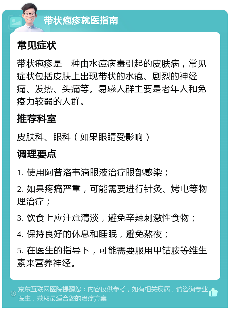 带状疱疹就医指南 常见症状 带状疱疹是一种由水痘病毒引起的皮肤病，常见症状包括皮肤上出现带状的水疱、剧烈的神经痛、发热、头痛等。易感人群主要是老年人和免疫力较弱的人群。 推荐科室 皮肤科、眼科（如果眼睛受影响） 调理要点 1. 使用阿昔洛韦滴眼液治疗眼部感染； 2. 如果疼痛严重，可能需要进行针灸、烤电等物理治疗； 3. 饮食上应注意清淡，避免辛辣刺激性食物； 4. 保持良好的休息和睡眠，避免熬夜； 5. 在医生的指导下，可能需要服用甲钴胺等维生素来营养神经。