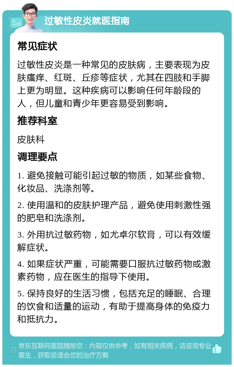 过敏性皮炎就医指南 常见症状 过敏性皮炎是一种常见的皮肤病，主要表现为皮肤瘙痒、红斑、丘疹等症状，尤其在四肢和手脚上更为明显。这种疾病可以影响任何年龄段的人，但儿童和青少年更容易受到影响。 推荐科室 皮肤科 调理要点 1. 避免接触可能引起过敏的物质，如某些食物、化妆品、洗涤剂等。 2. 使用温和的皮肤护理产品，避免使用刺激性强的肥皂和洗涤剂。 3. 外用抗过敏药物，如尤卓尔软膏，可以有效缓解症状。 4. 如果症状严重，可能需要口服抗过敏药物或激素药物，应在医生的指导下使用。 5. 保持良好的生活习惯，包括充足的睡眠、合理的饮食和适量的运动，有助于提高身体的免疫力和抵抗力。