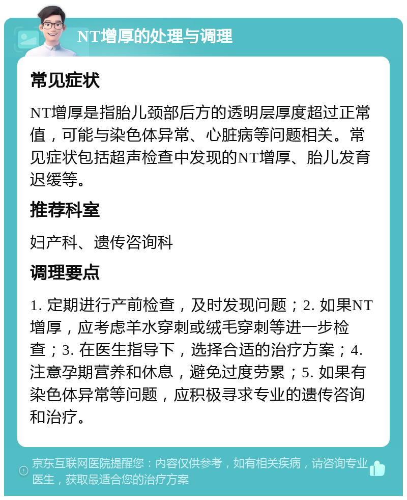 NT增厚的处理与调理 常见症状 NT增厚是指胎儿颈部后方的透明层厚度超过正常值，可能与染色体异常、心脏病等问题相关。常见症状包括超声检查中发现的NT增厚、胎儿发育迟缓等。 推荐科室 妇产科、遗传咨询科 调理要点 1. 定期进行产前检查，及时发现问题；2. 如果NT增厚，应考虑羊水穿刺或绒毛穿刺等进一步检查；3. 在医生指导下，选择合适的治疗方案；4. 注意孕期营养和休息，避免过度劳累；5. 如果有染色体异常等问题，应积极寻求专业的遗传咨询和治疗。