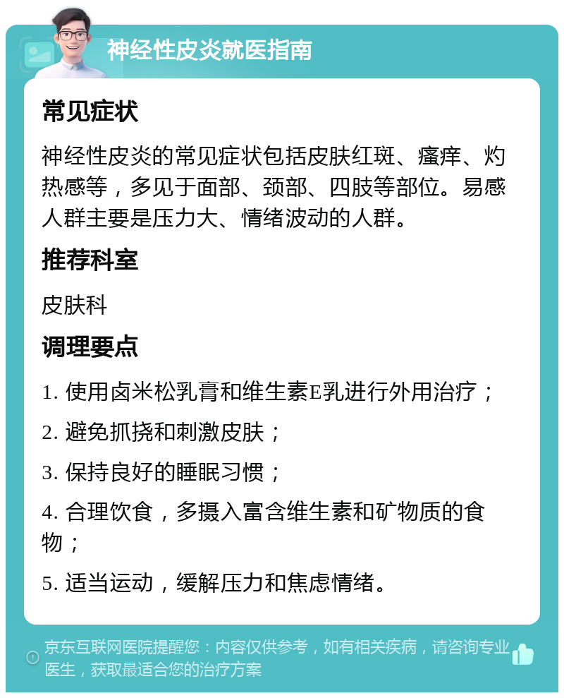 神经性皮炎就医指南 常见症状 神经性皮炎的常见症状包括皮肤红斑、瘙痒、灼热感等，多见于面部、颈部、四肢等部位。易感人群主要是压力大、情绪波动的人群。 推荐科室 皮肤科 调理要点 1. 使用卤米松乳膏和维生素E乳进行外用治疗； 2. 避免抓挠和刺激皮肤； 3. 保持良好的睡眠习惯； 4. 合理饮食，多摄入富含维生素和矿物质的食物； 5. 适当运动，缓解压力和焦虑情绪。