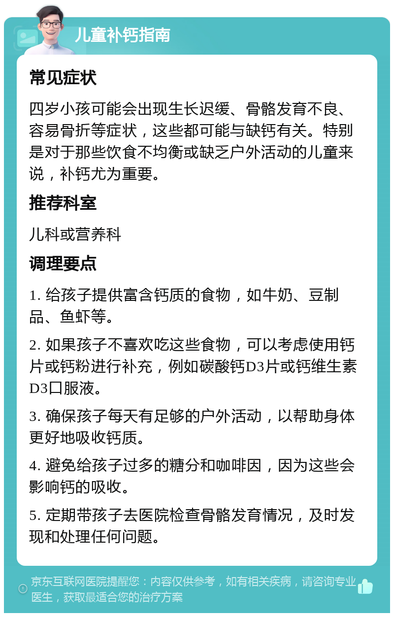 儿童补钙指南 常见症状 四岁小孩可能会出现生长迟缓、骨骼发育不良、容易骨折等症状，这些都可能与缺钙有关。特别是对于那些饮食不均衡或缺乏户外活动的儿童来说，补钙尤为重要。 推荐科室 儿科或营养科 调理要点 1. 给孩子提供富含钙质的食物，如牛奶、豆制品、鱼虾等。 2. 如果孩子不喜欢吃这些食物，可以考虑使用钙片或钙粉进行补充，例如碳酸钙D3片或钙维生素D3口服液。 3. 确保孩子每天有足够的户外活动，以帮助身体更好地吸收钙质。 4. 避免给孩子过多的糖分和咖啡因，因为这些会影响钙的吸收。 5. 定期带孩子去医院检查骨骼发育情况，及时发现和处理任何问题。