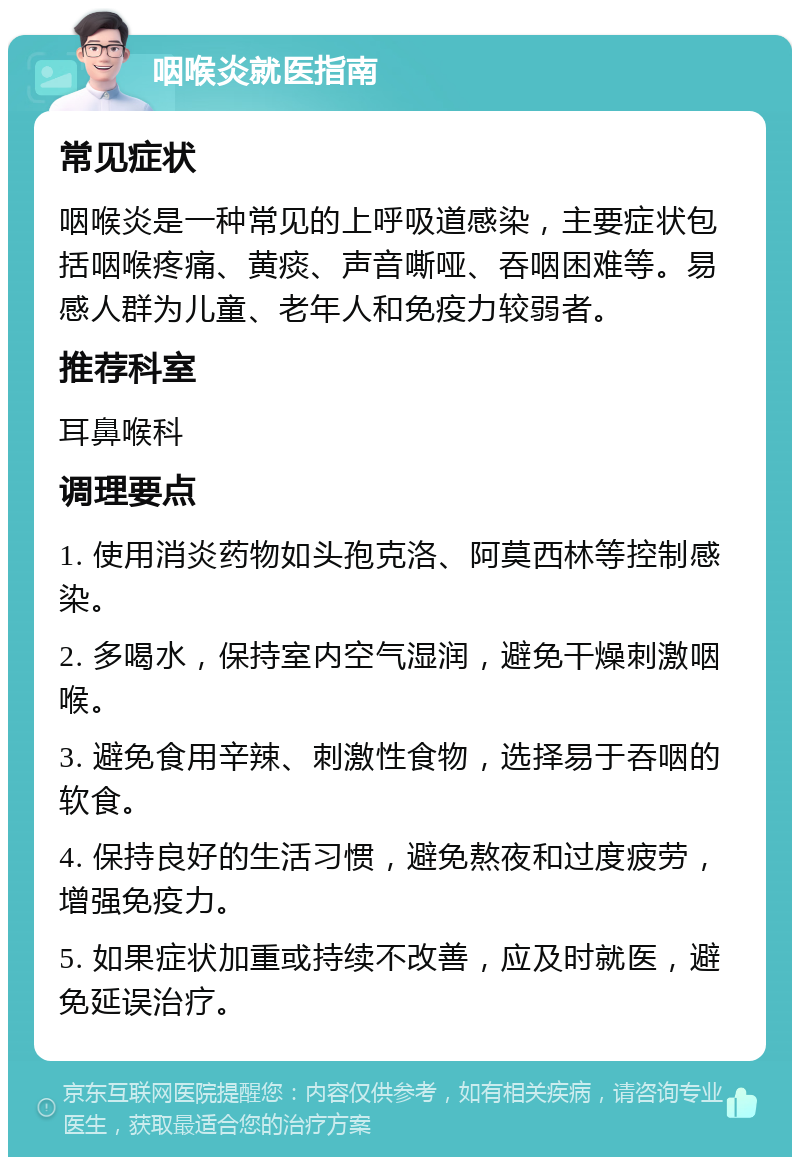 咽喉炎就医指南 常见症状 咽喉炎是一种常见的上呼吸道感染，主要症状包括咽喉疼痛、黄痰、声音嘶哑、吞咽困难等。易感人群为儿童、老年人和免疫力较弱者。 推荐科室 耳鼻喉科 调理要点 1. 使用消炎药物如头孢克洛、阿莫西林等控制感染。 2. 多喝水，保持室内空气湿润，避免干燥刺激咽喉。 3. 避免食用辛辣、刺激性食物，选择易于吞咽的软食。 4. 保持良好的生活习惯，避免熬夜和过度疲劳，增强免疫力。 5. 如果症状加重或持续不改善，应及时就医，避免延误治疗。