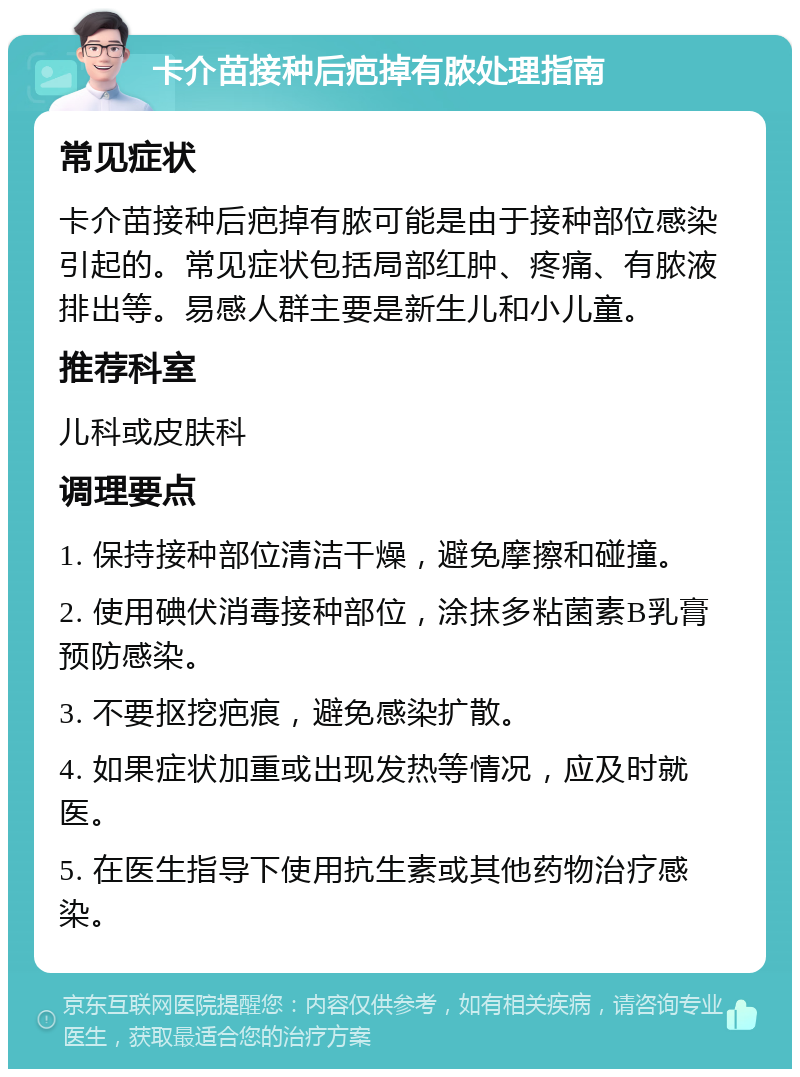 卡介苗接种后疤掉有脓处理指南 常见症状 卡介苗接种后疤掉有脓可能是由于接种部位感染引起的。常见症状包括局部红肿、疼痛、有脓液排出等。易感人群主要是新生儿和小儿童。 推荐科室 儿科或皮肤科 调理要点 1. 保持接种部位清洁干燥，避免摩擦和碰撞。 2. 使用碘伏消毒接种部位，涂抹多粘菌素B乳膏预防感染。 3. 不要抠挖疤痕，避免感染扩散。 4. 如果症状加重或出现发热等情况，应及时就医。 5. 在医生指导下使用抗生素或其他药物治疗感染。