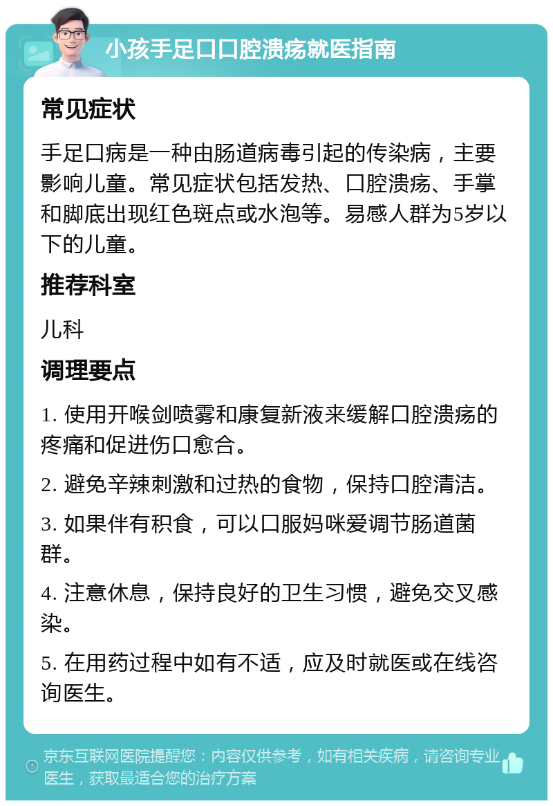 小孩手足口口腔溃疡就医指南 常见症状 手足口病是一种由肠道病毒引起的传染病，主要影响儿童。常见症状包括发热、口腔溃疡、手掌和脚底出现红色斑点或水泡等。易感人群为5岁以下的儿童。 推荐科室 儿科 调理要点 1. 使用开喉剑喷雾和康复新液来缓解口腔溃疡的疼痛和促进伤口愈合。 2. 避免辛辣刺激和过热的食物，保持口腔清洁。 3. 如果伴有积食，可以口服妈咪爱调节肠道菌群。 4. 注意休息，保持良好的卫生习惯，避免交叉感染。 5. 在用药过程中如有不适，应及时就医或在线咨询医生。