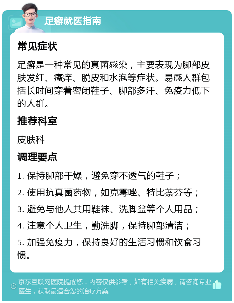 足癣就医指南 常见症状 足癣是一种常见的真菌感染，主要表现为脚部皮肤发红、瘙痒、脱皮和水泡等症状。易感人群包括长时间穿着密闭鞋子、脚部多汗、免疫力低下的人群。 推荐科室 皮肤科 调理要点 1. 保持脚部干燥，避免穿不透气的鞋子； 2. 使用抗真菌药物，如克霉唑、特比萘芬等； 3. 避免与他人共用鞋袜、洗脚盆等个人用品； 4. 注意个人卫生，勤洗脚，保持脚部清洁； 5. 加强免疫力，保持良好的生活习惯和饮食习惯。