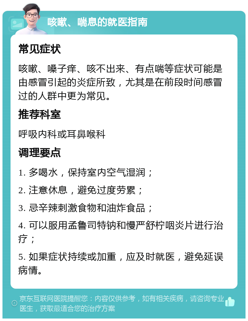 咳嗽、喘息的就医指南 常见症状 咳嗽、嗓子痒、咳不出来、有点喘等症状可能是由感冒引起的炎症所致，尤其是在前段时间感冒过的人群中更为常见。 推荐科室 呼吸内科或耳鼻喉科 调理要点 1. 多喝水，保持室内空气湿润； 2. 注意休息，避免过度劳累； 3. 忌辛辣刺激食物和油炸食品； 4. 可以服用孟鲁司特钠和慢严舒柠咽炎片进行治疗； 5. 如果症状持续或加重，应及时就医，避免延误病情。