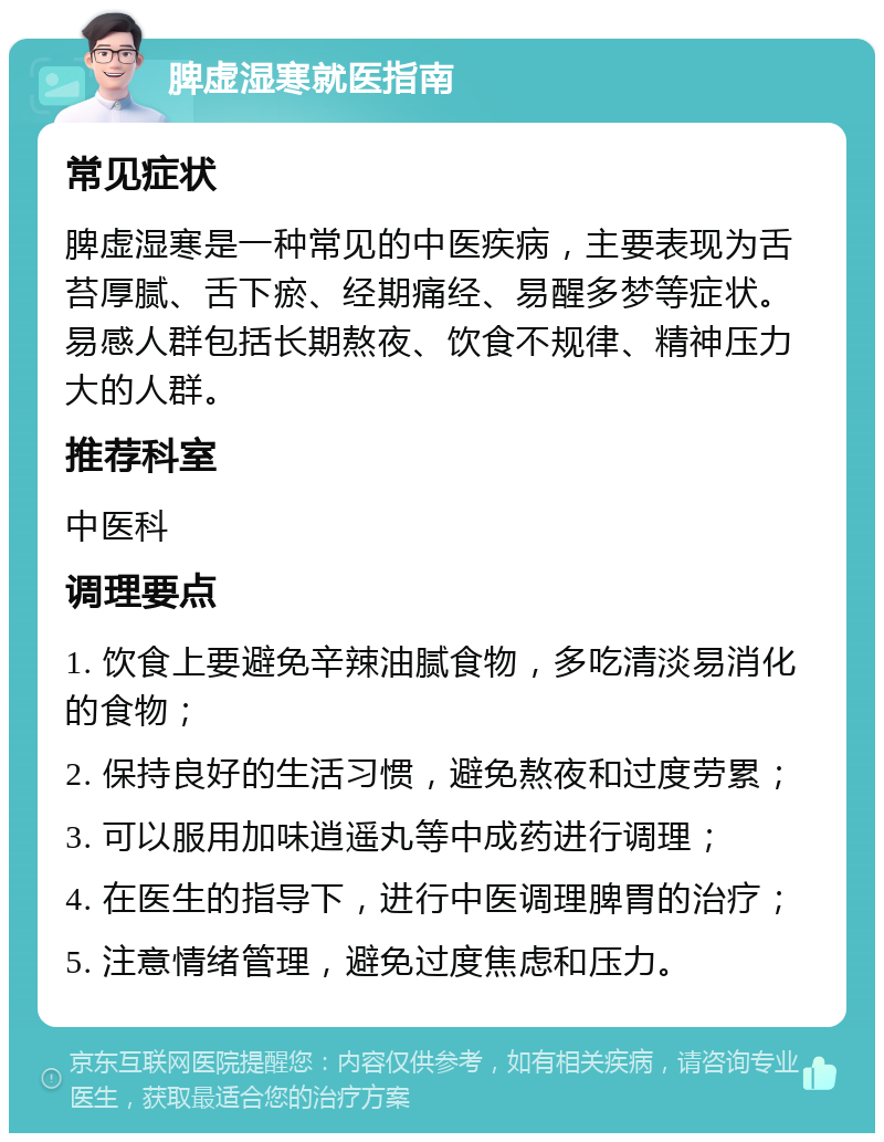 脾虚湿寒就医指南 常见症状 脾虚湿寒是一种常见的中医疾病，主要表现为舌苔厚腻、舌下瘀、经期痛经、易醒多梦等症状。易感人群包括长期熬夜、饮食不规律、精神压力大的人群。 推荐科室 中医科 调理要点 1. 饮食上要避免辛辣油腻食物，多吃清淡易消化的食物； 2. 保持良好的生活习惯，避免熬夜和过度劳累； 3. 可以服用加味逍遥丸等中成药进行调理； 4. 在医生的指导下，进行中医调理脾胃的治疗； 5. 注意情绪管理，避免过度焦虑和压力。