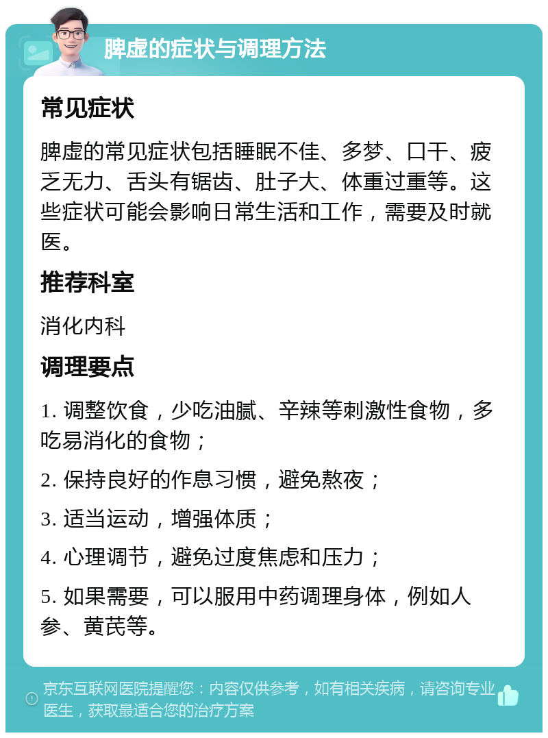 脾虚的症状与调理方法 常见症状 脾虚的常见症状包括睡眠不佳、多梦、口干、疲乏无力、舌头有锯齿、肚子大、体重过重等。这些症状可能会影响日常生活和工作，需要及时就医。 推荐科室 消化内科 调理要点 1. 调整饮食，少吃油腻、辛辣等刺激性食物，多吃易消化的食物； 2. 保持良好的作息习惯，避免熬夜； 3. 适当运动，增强体质； 4. 心理调节，避免过度焦虑和压力； 5. 如果需要，可以服用中药调理身体，例如人参、黄芪等。