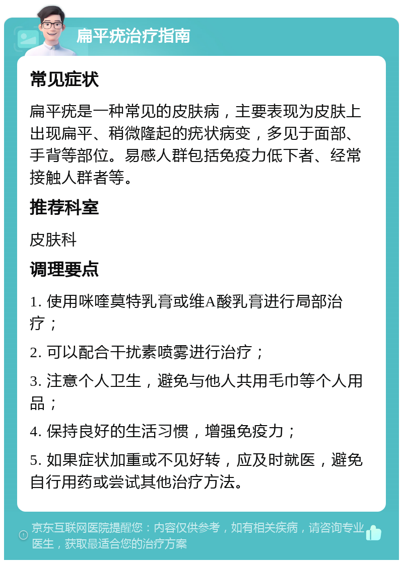 扁平疣治疗指南 常见症状 扁平疣是一种常见的皮肤病，主要表现为皮肤上出现扁平、稍微隆起的疣状病变，多见于面部、手背等部位。易感人群包括免疫力低下者、经常接触人群者等。 推荐科室 皮肤科 调理要点 1. 使用咪喹莫特乳膏或维A酸乳膏进行局部治疗； 2. 可以配合干扰素喷雾进行治疗； 3. 注意个人卫生，避免与他人共用毛巾等个人用品； 4. 保持良好的生活习惯，增强免疫力； 5. 如果症状加重或不见好转，应及时就医，避免自行用药或尝试其他治疗方法。