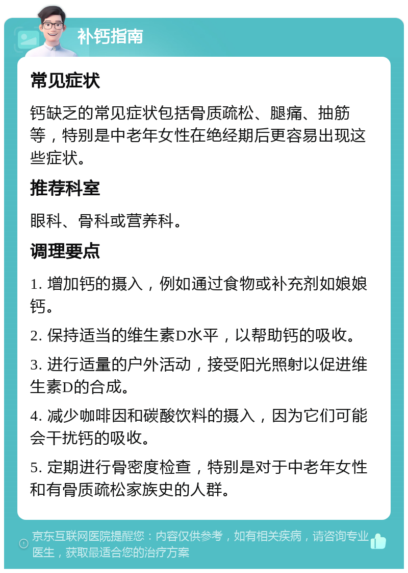 补钙指南 常见症状 钙缺乏的常见症状包括骨质疏松、腿痛、抽筋等，特别是中老年女性在绝经期后更容易出现这些症状。 推荐科室 眼科、骨科或营养科。 调理要点 1. 增加钙的摄入，例如通过食物或补充剂如娘娘钙。 2. 保持适当的维生素D水平，以帮助钙的吸收。 3. 进行适量的户外活动，接受阳光照射以促进维生素D的合成。 4. 减少咖啡因和碳酸饮料的摄入，因为它们可能会干扰钙的吸收。 5. 定期进行骨密度检查，特别是对于中老年女性和有骨质疏松家族史的人群。