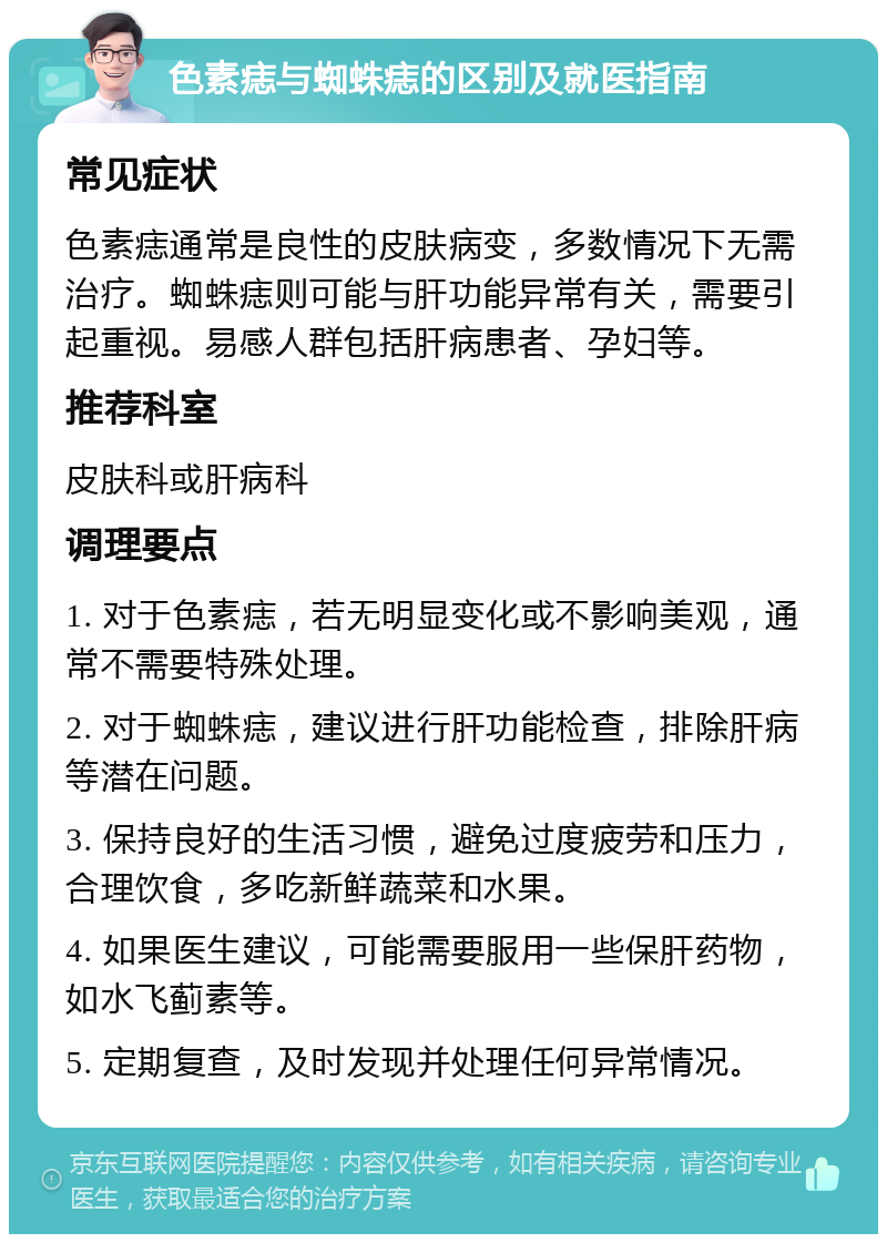 色素痣与蜘蛛痣的区别及就医指南 常见症状 色素痣通常是良性的皮肤病变，多数情况下无需治疗。蜘蛛痣则可能与肝功能异常有关，需要引起重视。易感人群包括肝病患者、孕妇等。 推荐科室 皮肤科或肝病科 调理要点 1. 对于色素痣，若无明显变化或不影响美观，通常不需要特殊处理。 2. 对于蜘蛛痣，建议进行肝功能检查，排除肝病等潜在问题。 3. 保持良好的生活习惯，避免过度疲劳和压力，合理饮食，多吃新鲜蔬菜和水果。 4. 如果医生建议，可能需要服用一些保肝药物，如水飞蓟素等。 5. 定期复查，及时发现并处理任何异常情况。