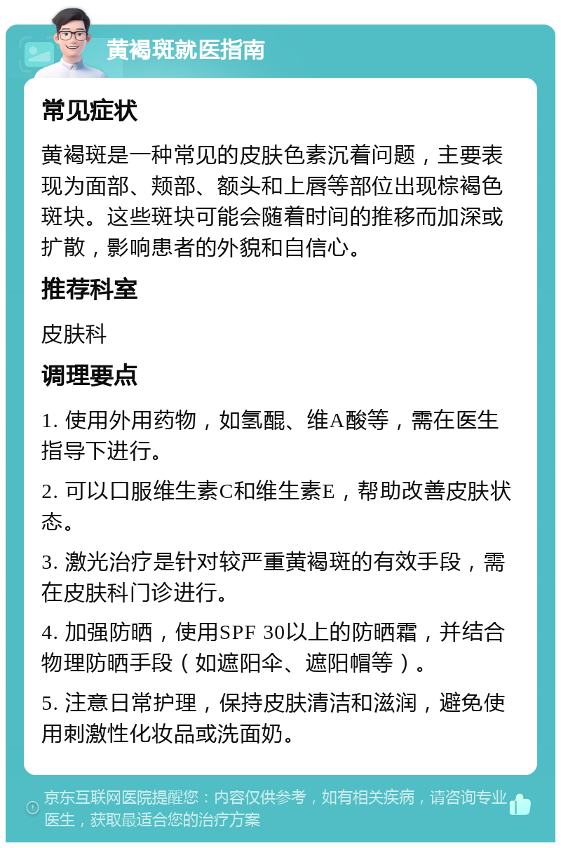 黄褐斑就医指南 常见症状 黄褐斑是一种常见的皮肤色素沉着问题，主要表现为面部、颊部、额头和上唇等部位出现棕褐色斑块。这些斑块可能会随着时间的推移而加深或扩散，影响患者的外貌和自信心。 推荐科室 皮肤科 调理要点 1. 使用外用药物，如氢醌、维A酸等，需在医生指导下进行。 2. 可以口服维生素C和维生素E，帮助改善皮肤状态。 3. 激光治疗是针对较严重黄褐斑的有效手段，需在皮肤科门诊进行。 4. 加强防晒，使用SPF 30以上的防晒霜，并结合物理防晒手段（如遮阳伞、遮阳帽等）。 5. 注意日常护理，保持皮肤清洁和滋润，避免使用刺激性化妆品或洗面奶。