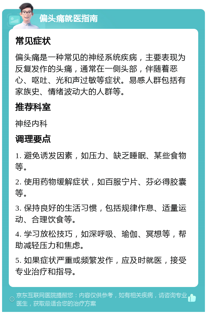 偏头痛就医指南 常见症状 偏头痛是一种常见的神经系统疾病，主要表现为反复发作的头痛，通常在一侧头部，伴随着恶心、呕吐、光和声过敏等症状。易感人群包括有家族史、情绪波动大的人群等。 推荐科室 神经内科 调理要点 1. 避免诱发因素，如压力、缺乏睡眠、某些食物等。 2. 使用药物缓解症状，如百服宁片、芬必得胶囊等。 3. 保持良好的生活习惯，包括规律作息、适量运动、合理饮食等。 4. 学习放松技巧，如深呼吸、瑜伽、冥想等，帮助减轻压力和焦虑。 5. 如果症状严重或频繁发作，应及时就医，接受专业治疗和指导。