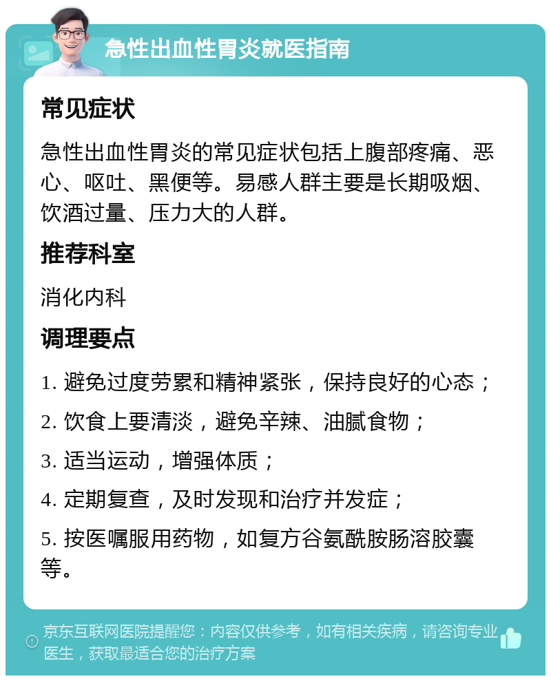 急性出血性胃炎就医指南 常见症状 急性出血性胃炎的常见症状包括上腹部疼痛、恶心、呕吐、黑便等。易感人群主要是长期吸烟、饮酒过量、压力大的人群。 推荐科室 消化内科 调理要点 1. 避免过度劳累和精神紧张，保持良好的心态； 2. 饮食上要清淡，避免辛辣、油腻食物； 3. 适当运动，增强体质； 4. 定期复查，及时发现和治疗并发症； 5. 按医嘱服用药物，如复方谷氨酰胺肠溶胶囊等。