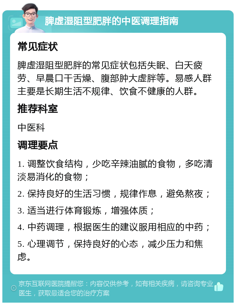 脾虚湿阻型肥胖的中医调理指南 常见症状 脾虚湿阻型肥胖的常见症状包括失眠、白天疲劳、早晨口干舌燥、腹部肿大虚胖等。易感人群主要是长期生活不规律、饮食不健康的人群。 推荐科室 中医科 调理要点 1. 调整饮食结构，少吃辛辣油腻的食物，多吃清淡易消化的食物； 2. 保持良好的生活习惯，规律作息，避免熬夜； 3. 适当进行体育锻炼，增强体质； 4. 中药调理，根据医生的建议服用相应的中药； 5. 心理调节，保持良好的心态，减少压力和焦虑。