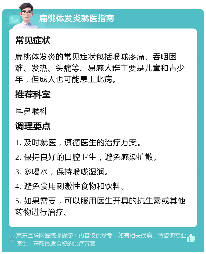 扁桃体发炎就医指南 常见症状 扁桃体发炎的常见症状包括喉咙疼痛、吞咽困难、发热、头痛等。易感人群主要是儿童和青少年，但成人也可能患上此病。 推荐科室 耳鼻喉科 调理要点 1. 及时就医，遵循医生的治疗方案。 2. 保持良好的口腔卫生，避免感染扩散。 3. 多喝水，保持喉咙湿润。 4. 避免食用刺激性食物和饮料。 5. 如果需要，可以服用医生开具的抗生素或其他药物进行治疗。