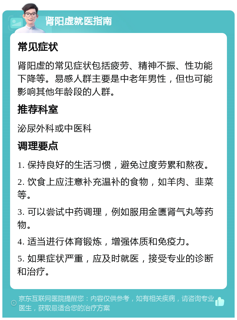 肾阳虚就医指南 常见症状 肾阳虚的常见症状包括疲劳、精神不振、性功能下降等。易感人群主要是中老年男性，但也可能影响其他年龄段的人群。 推荐科室 泌尿外科或中医科 调理要点 1. 保持良好的生活习惯，避免过度劳累和熬夜。 2. 饮食上应注意补充温补的食物，如羊肉、韭菜等。 3. 可以尝试中药调理，例如服用金匮肾气丸等药物。 4. 适当进行体育锻炼，增强体质和免疫力。 5. 如果症状严重，应及时就医，接受专业的诊断和治疗。