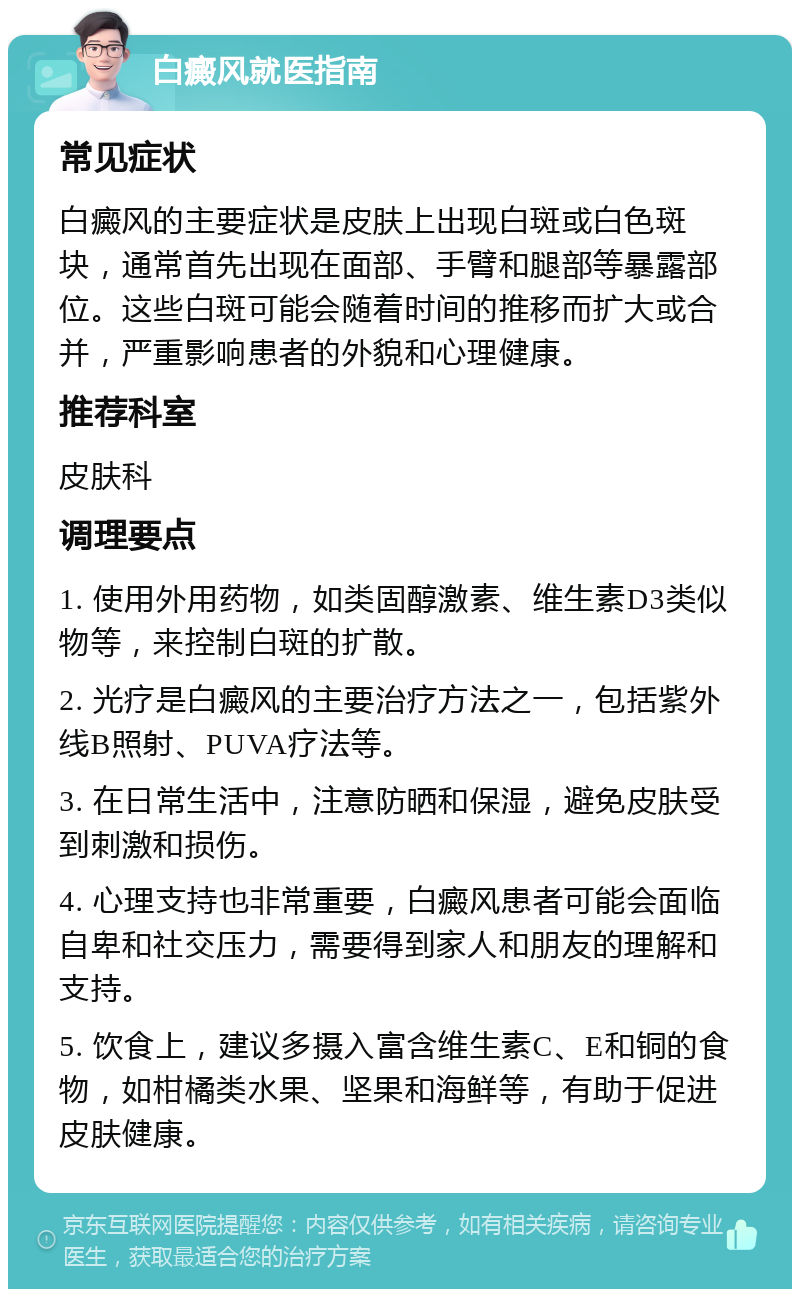 白癜风就医指南 常见症状 白癜风的主要症状是皮肤上出现白斑或白色斑块，通常首先出现在面部、手臂和腿部等暴露部位。这些白斑可能会随着时间的推移而扩大或合并，严重影响患者的外貌和心理健康。 推荐科室 皮肤科 调理要点 1. 使用外用药物，如类固醇激素、维生素D3类似物等，来控制白斑的扩散。 2. 光疗是白癜风的主要治疗方法之一，包括紫外线B照射、PUVA疗法等。 3. 在日常生活中，注意防晒和保湿，避免皮肤受到刺激和损伤。 4. 心理支持也非常重要，白癜风患者可能会面临自卑和社交压力，需要得到家人和朋友的理解和支持。 5. 饮食上，建议多摄入富含维生素C、E和铜的食物，如柑橘类水果、坚果和海鲜等，有助于促进皮肤健康。