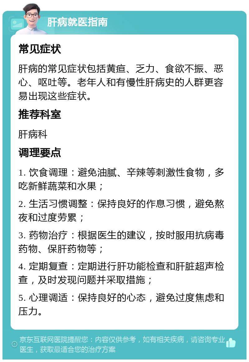 肝病就医指南 常见症状 肝病的常见症状包括黄疸、乏力、食欲不振、恶心、呕吐等。老年人和有慢性肝病史的人群更容易出现这些症状。 推荐科室 肝病科 调理要点 1. 饮食调理：避免油腻、辛辣等刺激性食物，多吃新鲜蔬菜和水果； 2. 生活习惯调整：保持良好的作息习惯，避免熬夜和过度劳累； 3. 药物治疗：根据医生的建议，按时服用抗病毒药物、保肝药物等； 4. 定期复查：定期进行肝功能检查和肝脏超声检查，及时发现问题并采取措施； 5. 心理调适：保持良好的心态，避免过度焦虑和压力。