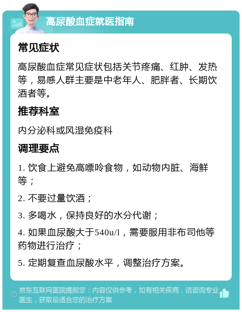 高尿酸血症就医指南 常见症状 高尿酸血症常见症状包括关节疼痛、红肿、发热等，易感人群主要是中老年人、肥胖者、长期饮酒者等。 推荐科室 内分泌科或风湿免疫科 调理要点 1. 饮食上避免高嘌呤食物，如动物内脏、海鲜等； 2. 不要过量饮酒； 3. 多喝水，保持良好的水分代谢； 4. 如果血尿酸大于540u/l，需要服用非布司他等药物进行治疗； 5. 定期复查血尿酸水平，调整治疗方案。