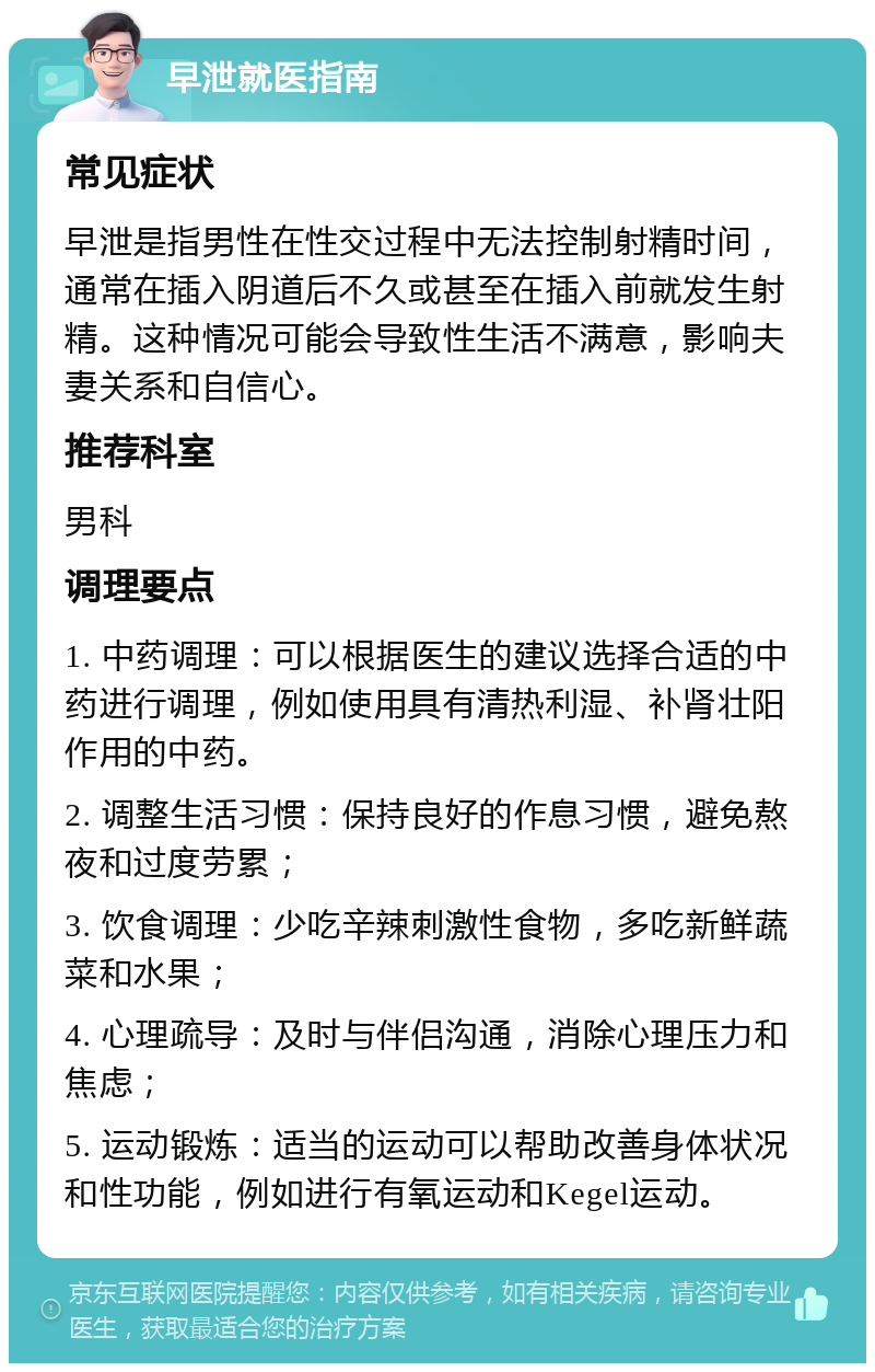 早泄就医指南 常见症状 早泄是指男性在性交过程中无法控制射精时间，通常在插入阴道后不久或甚至在插入前就发生射精。这种情况可能会导致性生活不满意，影响夫妻关系和自信心。 推荐科室 男科 调理要点 1. 中药调理：可以根据医生的建议选择合适的中药进行调理，例如使用具有清热利湿、补肾壮阳作用的中药。 2. 调整生活习惯：保持良好的作息习惯，避免熬夜和过度劳累； 3. 饮食调理：少吃辛辣刺激性食物，多吃新鲜蔬菜和水果； 4. 心理疏导：及时与伴侣沟通，消除心理压力和焦虑； 5. 运动锻炼：适当的运动可以帮助改善身体状况和性功能，例如进行有氧运动和Kegel运动。