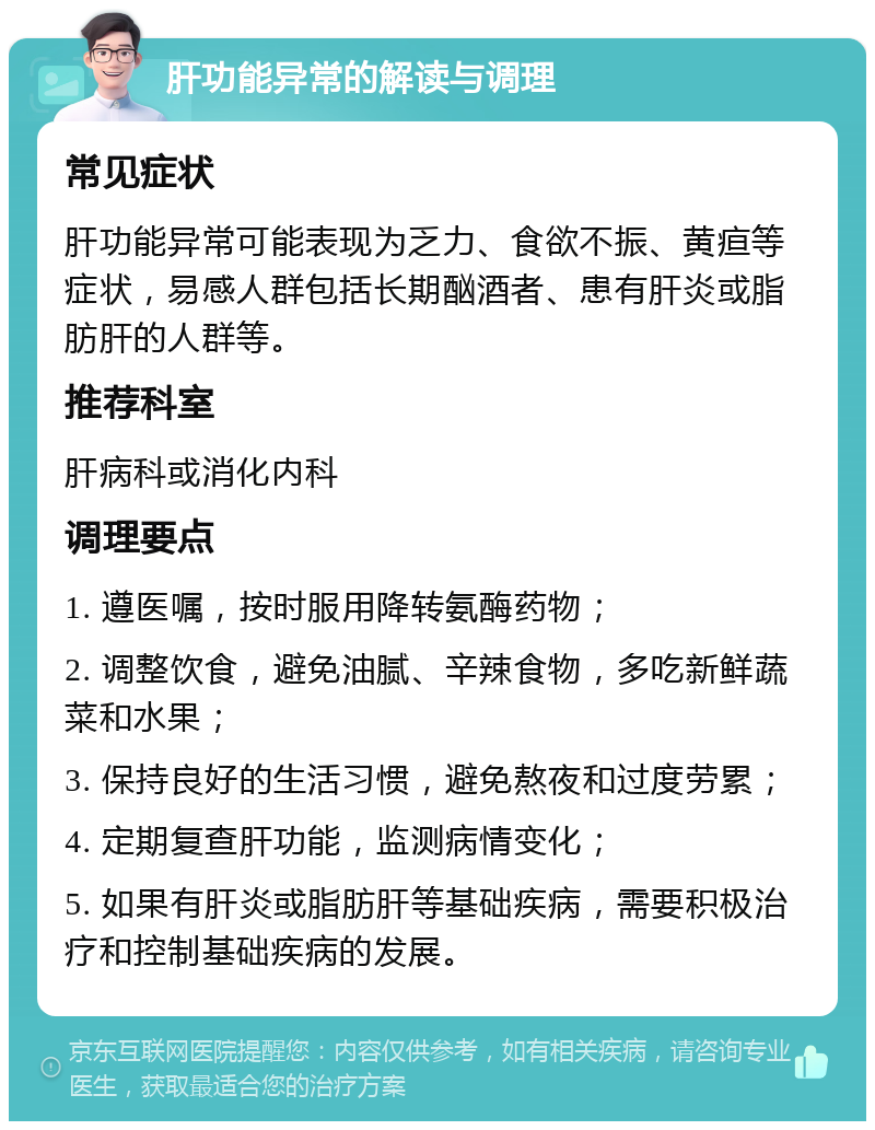 肝功能异常的解读与调理 常见症状 肝功能异常可能表现为乏力、食欲不振、黄疸等症状，易感人群包括长期酗酒者、患有肝炎或脂肪肝的人群等。 推荐科室 肝病科或消化内科 调理要点 1. 遵医嘱，按时服用降转氨酶药物； 2. 调整饮食，避免油腻、辛辣食物，多吃新鲜蔬菜和水果； 3. 保持良好的生活习惯，避免熬夜和过度劳累； 4. 定期复查肝功能，监测病情变化； 5. 如果有肝炎或脂肪肝等基础疾病，需要积极治疗和控制基础疾病的发展。