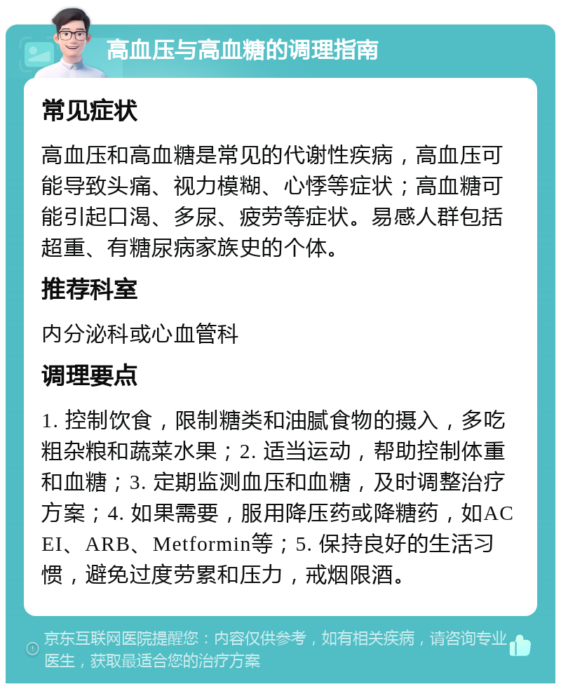 高血压与高血糖的调理指南 常见症状 高血压和高血糖是常见的代谢性疾病，高血压可能导致头痛、视力模糊、心悸等症状；高血糖可能引起口渴、多尿、疲劳等症状。易感人群包括超重、有糖尿病家族史的个体。 推荐科室 内分泌科或心血管科 调理要点 1. 控制饮食，限制糖类和油腻食物的摄入，多吃粗杂粮和蔬菜水果；2. 适当运动，帮助控制体重和血糖；3. 定期监测血压和血糖，及时调整治疗方案；4. 如果需要，服用降压药或降糖药，如ACEI、ARB、Metformin等；5. 保持良好的生活习惯，避免过度劳累和压力，戒烟限酒。