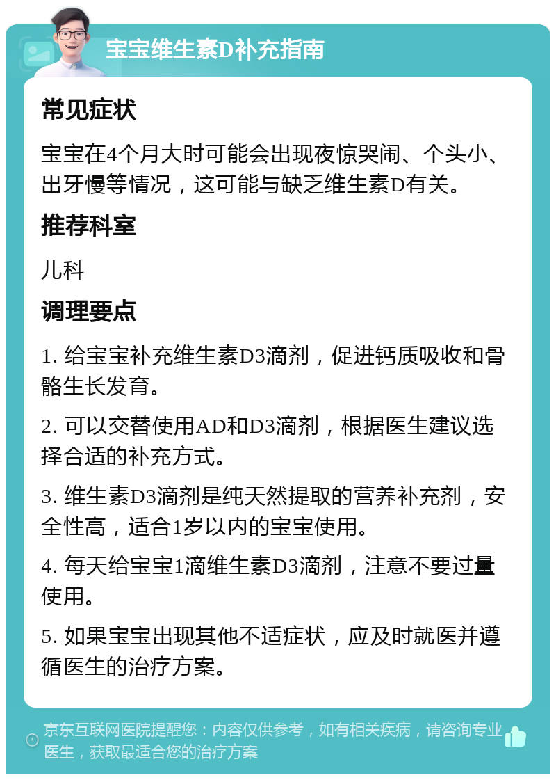 宝宝维生素D补充指南 常见症状 宝宝在4个月大时可能会出现夜惊哭闹、个头小、出牙慢等情况，这可能与缺乏维生素D有关。 推荐科室 儿科 调理要点 1. 给宝宝补充维生素D3滴剂，促进钙质吸收和骨骼生长发育。 2. 可以交替使用AD和D3滴剂，根据医生建议选择合适的补充方式。 3. 维生素D3滴剂是纯天然提取的营养补充剂，安全性高，适合1岁以内的宝宝使用。 4. 每天给宝宝1滴维生素D3滴剂，注意不要过量使用。 5. 如果宝宝出现其他不适症状，应及时就医并遵循医生的治疗方案。