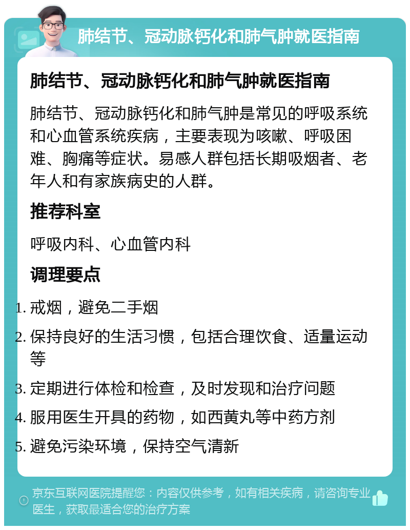 肺结节、冠动脉钙化和肺气肿就医指南 肺结节、冠动脉钙化和肺气肿就医指南 肺结节、冠动脉钙化和肺气肿是常见的呼吸系统和心血管系统疾病，主要表现为咳嗽、呼吸困难、胸痛等症状。易感人群包括长期吸烟者、老年人和有家族病史的人群。 推荐科室 呼吸内科、心血管内科 调理要点 戒烟，避免二手烟 保持良好的生活习惯，包括合理饮食、适量运动等 定期进行体检和检查，及时发现和治疗问题 服用医生开具的药物，如西黄丸等中药方剂 避免污染环境，保持空气清新