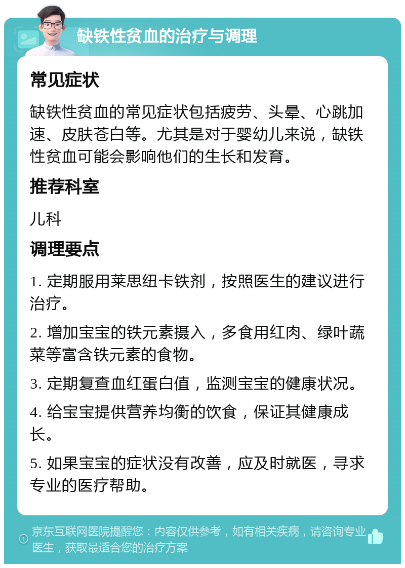 缺铁性贫血的治疗与调理 常见症状 缺铁性贫血的常见症状包括疲劳、头晕、心跳加速、皮肤苍白等。尤其是对于婴幼儿来说，缺铁性贫血可能会影响他们的生长和发育。 推荐科室 儿科 调理要点 1. 定期服用莱思纽卡铁剂，按照医生的建议进行治疗。 2. 增加宝宝的铁元素摄入，多食用红肉、绿叶蔬菜等富含铁元素的食物。 3. 定期复查血红蛋白值，监测宝宝的健康状况。 4. 给宝宝提供营养均衡的饮食，保证其健康成长。 5. 如果宝宝的症状没有改善，应及时就医，寻求专业的医疗帮助。