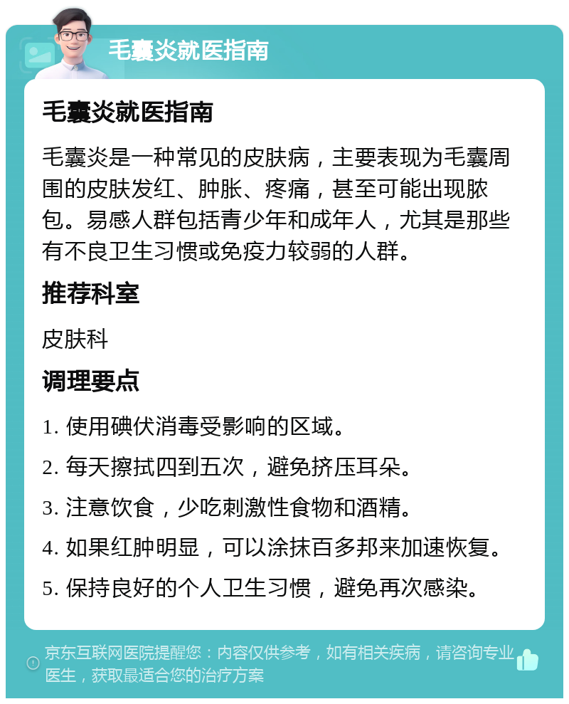 毛囊炎就医指南 毛囊炎就医指南 毛囊炎是一种常见的皮肤病，主要表现为毛囊周围的皮肤发红、肿胀、疼痛，甚至可能出现脓包。易感人群包括青少年和成年人，尤其是那些有不良卫生习惯或免疫力较弱的人群。 推荐科室 皮肤科 调理要点 1. 使用碘伏消毒受影响的区域。 2. 每天擦拭四到五次，避免挤压耳朵。 3. 注意饮食，少吃刺激性食物和酒精。 4. 如果红肿明显，可以涂抹百多邦来加速恢复。 5. 保持良好的个人卫生习惯，避免再次感染。