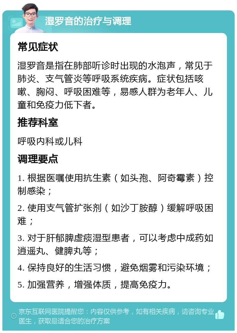 湿罗音的治疗与调理 常见症状 湿罗音是指在肺部听诊时出现的水泡声，常见于肺炎、支气管炎等呼吸系统疾病。症状包括咳嗽、胸闷、呼吸困难等，易感人群为老年人、儿童和免疫力低下者。 推荐科室 呼吸内科或儿科 调理要点 1. 根据医嘱使用抗生素（如头孢、阿奇霉素）控制感染； 2. 使用支气管扩张剂（如沙丁胺醇）缓解呼吸困难； 3. 对于肝郁脾虚痰湿型患者，可以考虑中成药如逍遥丸、健脾丸等； 4. 保持良好的生活习惯，避免烟雾和污染环境； 5. 加强营养，增强体质，提高免疫力。