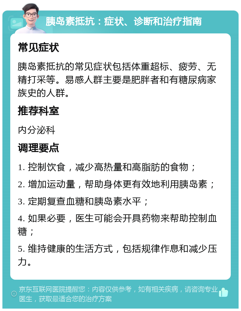 胰岛素抵抗：症状、诊断和治疗指南 常见症状 胰岛素抵抗的常见症状包括体重超标、疲劳、无精打采等。易感人群主要是肥胖者和有糖尿病家族史的人群。 推荐科室 内分泌科 调理要点 1. 控制饮食，减少高热量和高脂肪的食物； 2. 增加运动量，帮助身体更有效地利用胰岛素； 3. 定期复查血糖和胰岛素水平； 4. 如果必要，医生可能会开具药物来帮助控制血糖； 5. 维持健康的生活方式，包括规律作息和减少压力。