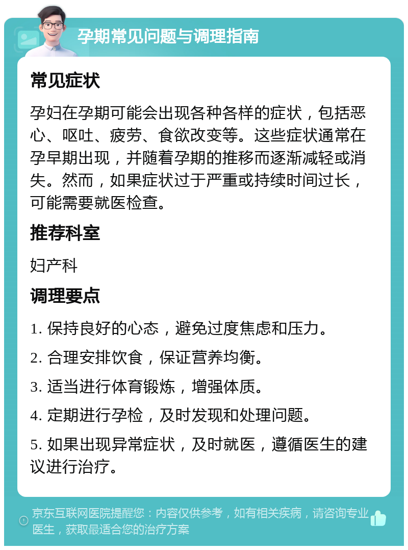 孕期常见问题与调理指南 常见症状 孕妇在孕期可能会出现各种各样的症状，包括恶心、呕吐、疲劳、食欲改变等。这些症状通常在孕早期出现，并随着孕期的推移而逐渐减轻或消失。然而，如果症状过于严重或持续时间过长，可能需要就医检查。 推荐科室 妇产科 调理要点 1. 保持良好的心态，避免过度焦虑和压力。 2. 合理安排饮食，保证营养均衡。 3. 适当进行体育锻炼，增强体质。 4. 定期进行孕检，及时发现和处理问题。 5. 如果出现异常症状，及时就医，遵循医生的建议进行治疗。